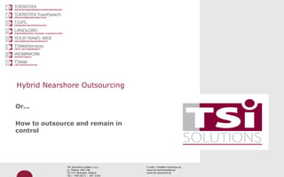 Professionaliteit door kwaliteit




Hybrid Nearshore Outsourcing

Or...

How to outsource and remain in
control




                      TSi Solutions spółka z o.o.   E-mail: info@tsi-solutions.pl
                      ul. Ślężna 146-148            www.tsi-technologies.pl
                      53-111 Wrocław, Poland        www.tsi-solutions.pl
                      Tel.: +48 (0)71 – 337 2101
 