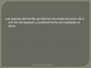 Las espiras del tornillo se fabrican de chapa de acero de 4
  a 8 mm de espesor y posteriormente son soldadas al
  árbol.




                    Prof. ETCHEVERRY Julián O
 