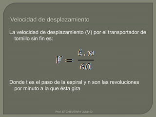 La velocidad de desplazamiento (V) por el transportador de
  tornillo sin fin es:




Donde t es el paso de la espiral y n son las revoluciones
 por minuto a la que ésta gira



                    Prof. ETCHEVERRY Julián O
 