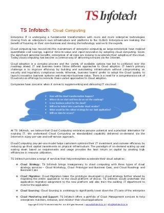TS Infotech:                      Cloud Computing
Enterprise IT is undergoing a fundamental transformation with more and more enterprise technologies
moving from an enterprise's own infrastructure and platforms to the CLOUD. Enterprises are realizing the
benefit of focusing on their core business and moving the technology worries to the experts.

Cloud computing has moved into the mainstream of enterprise computing as large enterprises have realized
quantifiable cost savings, superior time-to-value and rapid innovation by adopting cloud computing. Given
the significant potential benefits, enterprises of all sizes are looking to accelerate their adoption of the cloud.
Today cloud computing has become a common way of delivering services via the Internet.

Cloud adoption is a complex process and the variety of available options has led to confusion over the
roadmap ahead. IT and business teams follow different approaches to Cloud adoption. IT team's primary
challenge is to improve efficiency by building and automating infrastructure without compromising on
security and regulatory compliance needs. Whereas, business teams’ prefer to adopt the Cloud quickly to
launch innovative business systems and maximize business value. There is a need for a comprehensive set of
Cloud service offerings to reconcile these varied approaches to Cloud adoption.

Companies have concerns when it comes to supplementing and delivering IT via cloud:




At TS Infotech, we believe that Cloud Computing embraces genuine potential and a practical alternative for
sourcing IT. We understand Cloud Computing as standardized capability delivered on-demand via the
Internet in a pay-per-use and self-service approach.

Cloud Computing pay-per-use model helps customers optimize their IT investment and increase efficiency by
reducing up-front capital investments on physical infrastructure. The paradigm of on-demand scaling up and
scaling down based on requirements and usage provides the best return on capital by creating high
efficiencies in resource utilization.

TS Infotech provides a range of services that help enterprises accelerate their cloud adoption:

        Cloud Strategy: TS Infotech brings transparency to cloud computing with three types of cloud
        strategy services – Cloud Workshop, Cloud Prototype and Business Case, and Cloud Roadmap and
        Business Case

        Cloud Migration: Cloud Migration takes the prototype developed in cloud strategy further ahead by
        migrating the entire application to the cloud platform of choice. TS Infotech would undertake the
        application migration assignment to the new platform and also train the existing IT department to
        monitor the application

        Cloud Sourcing: Cloud Sourcing is a strategy to significantly lower down the IT costs of the enterprise

        Cloud Monitoring and Support: TS Infotech offers a portfolio of Cloud Management services to help
        enterprises maintain, enhance, and monitor their cloud applications
              Copyright © 2012 TS Infotech India Pvt. Ltd. All Rights Reserved. | www.tsinfotech.co.in | info@tsinfotech.co.in
 