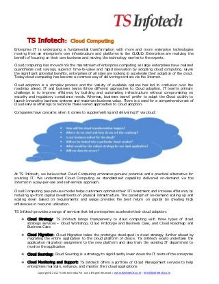 TS Infotech:                      Cloud Computing
Enterprise IT is undergoing a fundamental transformation with more and more enterprise technologies
moving from an enterprise's own infrastructure and platforms to the CLOUD. Enterprises are realizing the
benefit of focusing on their core business and moving the technology worries to the experts.

Cloud computing has moved into the mainstream of enterprise computing as large enterprises have realized
quantifiable cost savings, superior time-to-value and rapid innovation by adopting cloud computing. Given
the significant potential benefits, enterprises of all sizes are looking to accelerate their adoption of the cloud.
Today cloud computing has become a common way of delivering services via the Internet.

Cloud adoption is a complex process and the variety of available options has led to confusion over the
roadmap ahead. IT and business teams follow different approaches to Cloud adoption. IT team's primary
challenge is to improve efficiency by building and automating infrastructure without compromising on
security and regulatory compliance needs. Whereas, business teams’ prefer to adopt the Cloud quickly to
launch innovative business systems and maximize business value. There is a need for a comprehensive set of
Cloud service offerings to reconcile these varied approaches to Cloud adoption.

Companies have concerns when it comes to supplementing and delivering IT via cloud:




At TS Infotech, we believe that Cloud Computing embraces genuine potential and a practical alternative for
sourcing IT. We understand Cloud Computing as standardized capability delivered on-demand via the
Internet in a pay-per-use and self-service approach.

Cloud Computing pay-per-use model helps customers optimize their IT investment and increase efficiency by
reducing up-front capital investments on physical infrastructure. The paradigm of on-demand scaling up and
scaling down based on requirements and usage provides the best return on capital by creating high
efficiencies in resource utilization.

TS Infotech provides a range of services that help enterprises accelerate their cloud adoption:

       Cloud Strategy: TS Infotech brings transparency to cloud computing with three types of cloud
        strategy services – Cloud Workshop, Cloud Prototype and Business Case, and Cloud Roadmap and
        Business Case

       Cloud Migration: Cloud Migration takes the prototype developed in cloud strategy further ahead by
        migrating the entire application to the cloud platform of choice. TS Infotech would undertake the
        application migration assignment to the new platform and also train the existing IT department to
        monitor the application

       Cloud Sourcing: Cloud Sourcing is a strategy to significantly lower down the IT costs of the enterprise

       Cloud Monitoring and Support: TS Infotech offers a portfolio of Cloud Management services to help
        enterprises maintain, enhance, and monitor their cloud applications
              Copyright © 2012 TS Infotech India Pvt. Ltd. All Rights Reserved. | www.tsinfotech.co.in | info@tsinfotech.co.in
 