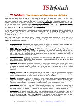 TS Infotech:                       Your Outsource-Offshore Partner of Choice
Different businesses have different business situations that call for outsourcing. Until a few years ago
organizations used to outsource primarily because there were hard pressed on time or save money or even
for certain assignments companies did not want to invest into carrying out themselves. However, the 21st
century is described by dynamic, motivated, yet focused IT partnerships. Companies today engage with
offshore technology vendors that provide more than just cost benefits. Clients look for long-a term partner
that understands their business objectives, talks their language, and delivers best-in-breed services and
solutions, within time and budget with exceptionally high quality.

Since most outsource vendors have lots in common, choosing the right IT outsourcing partner is no longer a
piece of cake. It requires a lot of effort and due diligence before you can decide on an outsource-offshore
partner. Careful planning and proper assessment is the key for any organization before it should partner with
an outsourcing firm.

Here are some of the ‘right reasons’ why TS Infotech outstands other firms as an outsource-offshore
destination, not just for cost benefits – but for a healthy and long-term partnership to leverage its skills &
expertise developed over 25 years:


       Business Expertise: TS Infotech has attained extensive IT services experience, business expertise,
       and offshore project management capabilities to provide significant business value

       Highly skilled and experienced Teams: TS Infotech comprises of highly knowledgeable, skilled, and
       seasoned professionals who are experts both in leveraging leading technology support as well as
       business effectiveness. We pride ourselves on the modern software development facilities equipped
       with state-of-art communication and software development infrastructure combined with the Agile
       practices and principles, such as SCRUM & XP

       Strategic Alignment: We believe in partnering with companies and not just serving as a one-time
       development agency. Our belief and approach always helps us associate with clients as an extension
       to their organization, and vice-versa

       Innovation: We continually seek innovative ways to enhance our processes and provide value to our
       clients. We support creativity, courage and persistence that transform information into knowledge,
       and knowledge into experience. We seek uninterrupted learning through the adaptation of existing
       knowledge and best practices built over years that we have learned from our failures as well as our
       successes

       Quality: Our clients come first in everything we do. We strive to provide every client with services
       and solutions of uncompromising quality - error free, on time, every time. We do this by dedicating
       ourselves to the relentless pursuit of excellence in the services we provide

       Integrity: Credibility is the key to our success; therefore, all of our processes, decisions and actions
       ultimately are driven by integrity. We are sincere in all our dealings with our clients, employees, and
       partners. We strictly comply with the laws and regulations governing our business, not only as a legal
       obligation and a competitive necessity, but because we believe it is the right thing to do

       Accountability: We accept full responsibility for our performance and acknowledge our accountability
       for the ultimate outcome of all that we do. We strive for continuous improvement, considering that
       competence, reliability, and rigorous adherence to process discipline are the keys to excellence

       Collaboration: We believe in teamwork and the immeasurable possibilities of collaborative strength.
       We achieve distinction by positioning collective goals ahead of personal interests. We support and
       encourage open communication and meaningful cooperation among colleagues from varying
       backgrounds and disciplines. We respect individual differences, and value diversity



              Copyright © 2012 TS Infotech India Pvt. Ltd. All Rights Reserved. | www.tsinfotech.co.in | info@tsinfotech.co.in
 
