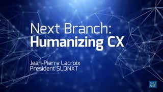 Next Branch:
Humanizing CX
Jean-Pierre Lacroix
President SLDNXT
 