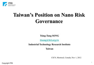 Taiwan’s Position on Nano Risk
                          Governance

                                 Tsing-Tang SONG
                                 ttsong@itri.org.tw
                       Industrial Technology Research Institute
                                       Taiwan


                                            CICN, Montreal, Canada, Nov 1, 2012

                                                                                  1
Copyright ITRI
 