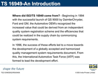 © BSI India Private Limited
TS2 03/MOD02/R00/0406
TS 16949-An Introduction
Where did ISO/TS 16949 come from? - Beginning in 1994
with the successful launch of QS 9000 by DaimlerChrysler,
Ford and GM, the Automotive OEM's recognized the
increased value that could be derived from an independent
quality system registration scheme and the efficiencies that
could be realized in the supply chain by commonizing
system requirements.
In 1996, the success of these efforts led to a move towards
the development of a globally accepted and harmonized
quality management system requirements document. From
this, the International Automotive Task Force (IATF) was
formed to lead the development effort.
 