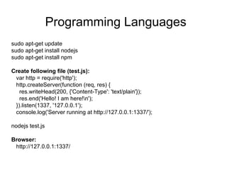 Programming Languages
sudo apt-get update
sudo apt-get install nodejs
sudo apt-get install npm
Create following file (test.js):
var http = require('http');
http.createServer(function (req, res) {
res.writeHead(200, {'Content-Type': 'text/plain'});
res.end('Hello! I am here!n');
}).listen(1337, '127.0.0.1');
console.log('Server running at http://127.0.0.1:1337/');
nodejs test.js
Browser:
http://127.0.0.1:1337/
 
