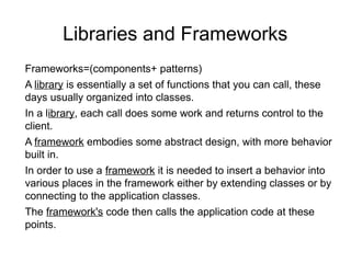 Libraries and Frameworks
Frameworks=(components+ patterns)
A library is essentially a set of functions that you can call, these
days usually organized into classes.
In a library, each call does some work and returns control to the
client.
A framework embodies some abstract design, with more behavior
built in.
In order to use a framework it is needed to insert a behavior into
various places in the framework either by extending classes or by
connecting to the application classes.
The framework's code then calls the application code at these
points.
 