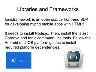 Libraries and Frameworks
Ionicframework is an open source front-end SDK
for developing hybrid mobile apps with HTML5.
It needs to install Node.js. Then, install the latest
Cordova and Ionic command-line tools. Follow the
Android and iOS platform guides to install
required platform dependencies.
 