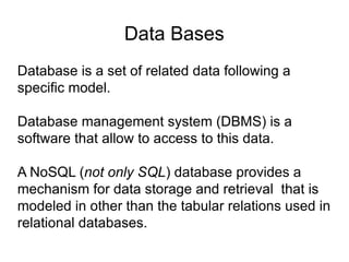 Data Bases
Database is a set of related data following a
specific model.
Database management system (DBMS) is a
software that allow to access to this data.
A NoSQL (not only SQL) database provides a
mechanism for data storage and retrieval that is
modeled in other than the tabular relations used in
relational databases.
 