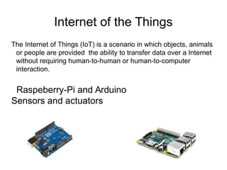 Internet of the Things
The Internet of Things (IoT) is a scenario in which objects, animals
or people are provided the ability to transfer data over a Internet
without requiring human-to-human or human-to-computer
interaction.
Raspeberry-Pi and Arduino
Sensors and actuators
 