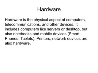 Hardware
Hardware is the physical aspect of computers,
telecommunications, and other devices. It
includes computers like servers or desktop, but
also notebooks and mobile devices (Smart
Phones, Tablets). Printers, network devices are
also hardware.
 