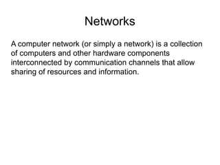 Networks
A computer network (or simply a network) is a collection
of computers and other hardware components
interconnected by communication channels that allow
sharing of resources and information.
 