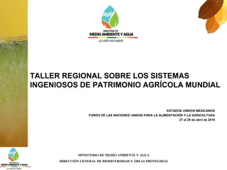MINISTERIO DE MEDIO AMBIENTE Y AGUA
DIRECCIÓN GENERAL DE BIODIVERSIDAD Y ÁREAS PROTEGIDAS
ESTADOS UNIDOS MEXICANOS
FONDO DE LAS NACIONES UNIDAS PARA LA ALIMENTACIÓN Y LA AGRICULTURA
27 al 29 de abril de 2016
TALLER REGIONAL SOBRE LOS SISTEMAS
INGENIOSOS DE PATRIMONIO AGRÍCOLA MUNDIAL
 