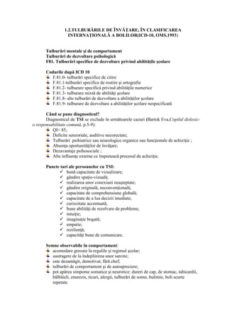1.2.TULBURĂRILE DE ÎNVĂŢARE, ÎN CLASIFICAREA
INTERNAŢIONALĂ A BOLILOR(ICD-10, OMS,1993)
Tulburări mentale şi de comportament
Tulburări de dezvoltare psihologică
F81. Tulburări specifice de dezvoltare privind abilităţile şcolare
Codurile după ICD 10
F.81.0- tulburări specifice de citire
F.81.1-tulburări specifice de rostire şi ortografie
F.81.2- tulburare specifică privind abilităţile numerice
F.81.3- tulburare mixtă de abilităţi şcolare
F.81.8- alte tulburări de dezvoltare a abilităţilor şcolare
F.81.9- tulburare de dezvoltare a abilităţilor şcolare nespecificată
Când se pune diagnosticul?
Diagnosticul de TSI se exclude în următoarele cazuri (Bartok Eva,Copilul dislexic-
o responsabilitate comună, p.5-9):
QI< 85;
Deficite senzoriale, auditive necorectate;
Tulburări psihiatrice sau neurologice organice sau funcţionale de achiziţie ;
Absenţa oportunităţilor de învăţare;
Dezavantaje psihosociale ;
Alte influenţe externe ce împietează procesul de achiziţie.
Puncte tari ale persoanelor cu TSI:
✓ bună capacitate de vizualizare;
✓ gândire spaţio-vizuală;
✓ realizarea unor conexiuni neaşteptate;
✓ gândire originală, neconvenţională;
✓ capacitate de comprehensiune globală;
✓ capacitate de a lua decizii imediate;
✓ curiozitate accentuată;
✓ bune abilităţi de rezolvare de probleme;
✓ intuiție;
✓ imaginație bogată;
✓ empatie;
✓ rezilienţă;
✓ capacităţi bune de comunicare.
Semne observabile în comportament:
acomodare greoaie la regulile şi regimul şcolar;
sustragere de la îndeplinirea unor sarcini;
este dezamăgit, demotivat, fără chef;
tulburări de comportament şi de autoapreciere;
pot apărea simpome somatice şi neurotice: dureri de cap, de stomac, tahicardii,
bâlbâieli, enurezis, ticuri, alergii, tulburări de somn, bulimie, boli scurte
repetate.
 