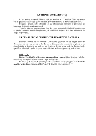 1.3. TERAPIA COPIILOR CU TSI
Există o serie de terapii( Metoda Meixner, metoda NILD, metoda TSMT etc.) care
vin în sprijinul acestor copii şi pot diminua, preveni tulburările în dezvoltarea copilului.
Succesul terapiei este influenţat şi de identificarea timpurie a problemei şi
începerea ei cât mai repede cu putinţă.
Terapiile specfice nu pot rezolva totul. La clasă, educatorul trebuie să intervină sau
să adopte o serie de măsuri compensatorii, de curriculum adaptat, de o serie de evaluări în
funţie de problemă.
1.4. CUM SE OBŢINE CERTIFICATUL DE ORIENTARE ŞCOLARĂ
Părintele trebuie să se adreseze CJRAE-ului judeţean ca să obţină lista de
documente necesare ce trebuie să fie depuse la dosar. Aceste documente se găsesc şi pe
site-ul oficial al instituţiei de unde se pot descărca. Se vor urma paşii, iar în funcţie de
specificul tulburării, copilul va primi un certificat de oerientare şcolară şi profesională.
Bibliografie
Bartok Eva,Copilul dislexic- o responsabilitate comună,Ghid destinat cadrelor
didactice şi părinţilor copiilor cu TSI, Târgu Mureş- 2017
C. David şi A. Roşan, Repere diagnostice bazate pe dovezi ştiinţifice în tulburările
specifice de învăţare, Editura ARGONAUT & LIMES, Cluj-Napoca, 2017
 
