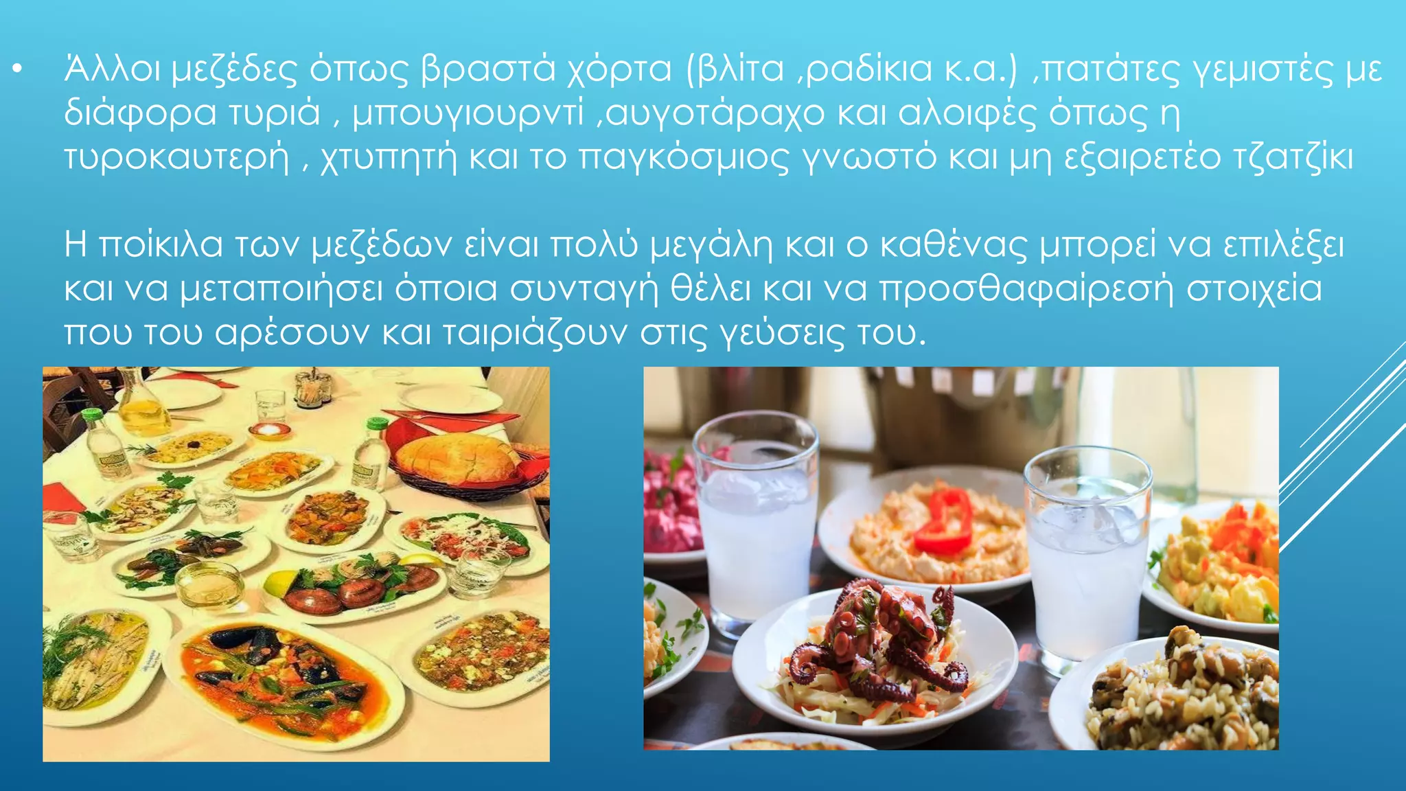 • Άλλοι μεζέδες όπως βραστά χόρτα (βλίτα ,ραδίκια κ.α.) ,πατάτες γεμιστές με
διάφορα τυριά , μπουγιουρντί ,αυγοτάραχο και αλοιφές όπως η
τυροκαυτερή , χτυπητή και το παγκόσμιος γνωστό και μη εξαιρετέο τζατζίκι
Η ποίκιλα των μεζέδων είναι πολύ μεγάλη και ο καθένας μπορεί να επιλέξει
και να μεταποιήσει όποια συνταγή θέλει και να προσθαφαίρεσή στοιχεία
που του αρέσουν και ταιριάζουν στις γεύσεις του.
 