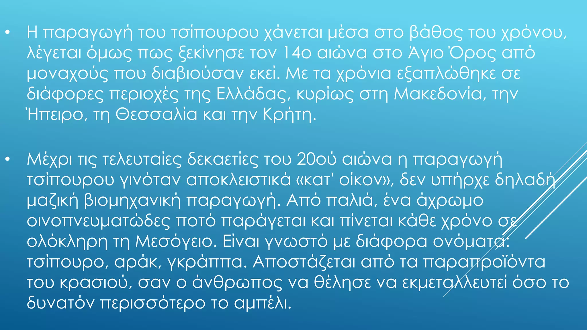 • Η παραγωγή του τσίπουρου χάνεται μέσα στο βάθος του χρόνου,
λέγεται όμως πως ξεκίνησε τον 14ο αιώνα στο Άγιο Όρος από
μοναχούς που διαβιούσαν εκεί. Με τα χρόνια εξαπλώθηκε σε
διάφορες περιοχές της Ελλάδας, κυρίως στη Μακεδονία, την
Ήπειρο, τη Θεσσαλία και την Κρήτη.
• Μέχρι τις τελευταίες δεκαετίες του 20ού αιώνα η παραγωγή
τσίπουρου γινόταν αποκλειστικά «κατ' οίκον», δεν υπήρχε δηλαδή
μαζική βιομηχανική παραγωγή. Από παλιά, ένα άχρωμο
οινοπνευματώδες ποτό παράγεται και πίνεται κάθε χρόνο σε
ολόκληρη τη Μεσόγειο. Είναι γνωστό με διάφορα ονόματα:
τσίπουρο, αράκ, γκράππα. Αποστάζεται από τα παραπροϊόντα
του κρασιού, σαν ο άνθρωπος να θέλησε να εκμεταλλευτεί όσο το
δυνατόν περισσότερο το αμπέλι.
 