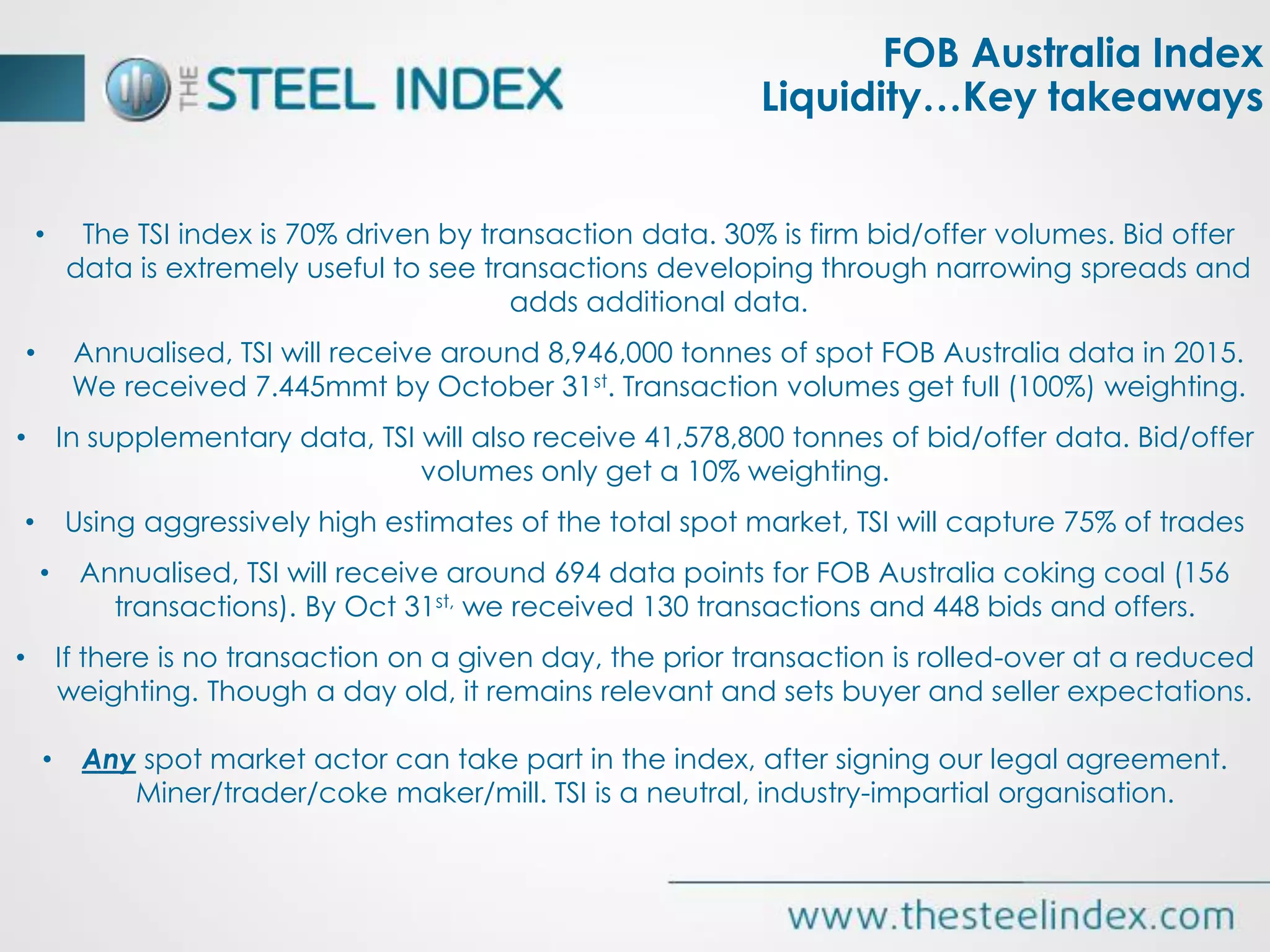 • The TSI index is 70% driven by transaction data. 30% is firm bid/offer volumes. Bid offer
data is extremely useful to see transactions developing through narrowing spreads and
adds additional data.
• Annualised, TSI will receive around 8,946,000 tonnes of spot FOB Australia data in 2015.
We received 7.445mmt by October 31st. Transaction volumes get full (100%) weighting.
• In supplementary data, TSI will also receive 41,578,800 tonnes of bid/offer data. Bid/offer
volumes only get a 10% weighting.
• Using aggressively high estimates of the total spot market, TSI will capture 75% of trades
• Annualised, TSI will receive around 694 data points for FOB Australia coking coal (156
transactions). By Oct 31st, we received 130 transactions and 448 bids and offers.
• If there is no transaction on a given day, the prior transaction is rolled-over at a reduced
weighting. Though a day old, it remains relevant and sets buyer and seller expectations.
• Any spot market actor can take part in the index, after signing our legal agreement.
Miner/trader/coke maker/mill. TSI is a neutral, industry-impartial organisation.
FOB Australia Index
Liquidity…Key takeaways
 