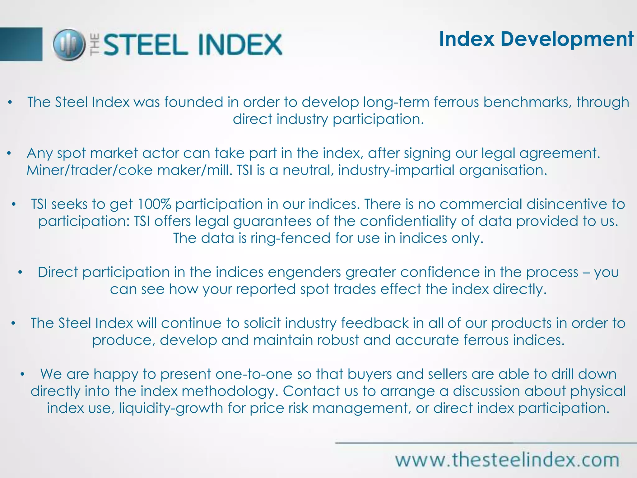 Index Development
• The Steel Index was founded in order to develop long-term ferrous benchmarks, through
direct industry participation.
• Any spot market actor can take part in the index, after signing our legal agreement.
Miner/trader/coke maker/mill. TSI is a neutral, industry-impartial organisation.
• TSI seeks to get 100% participation in our indices. There is no commercial disincentive to
participation: TSI offers legal guarantees of the confidentiality of data provided to us.
The data is ring-fenced for use in indices only.
• Direct participation in the indices engenders greater confidence in the process – you
can see how your reported spot trades effect the index directly.
• The Steel Index will continue to solicit industry feedback in all of our products in order to
produce, develop and maintain robust and accurate ferrous indices.
• We are happy to present one-to-one so that buyers and sellers are able to drill down
directly into the index methodology. Contact us to arrange a discussion about physical
index use, liquidity-growth for price risk management, or direct index participation.
 