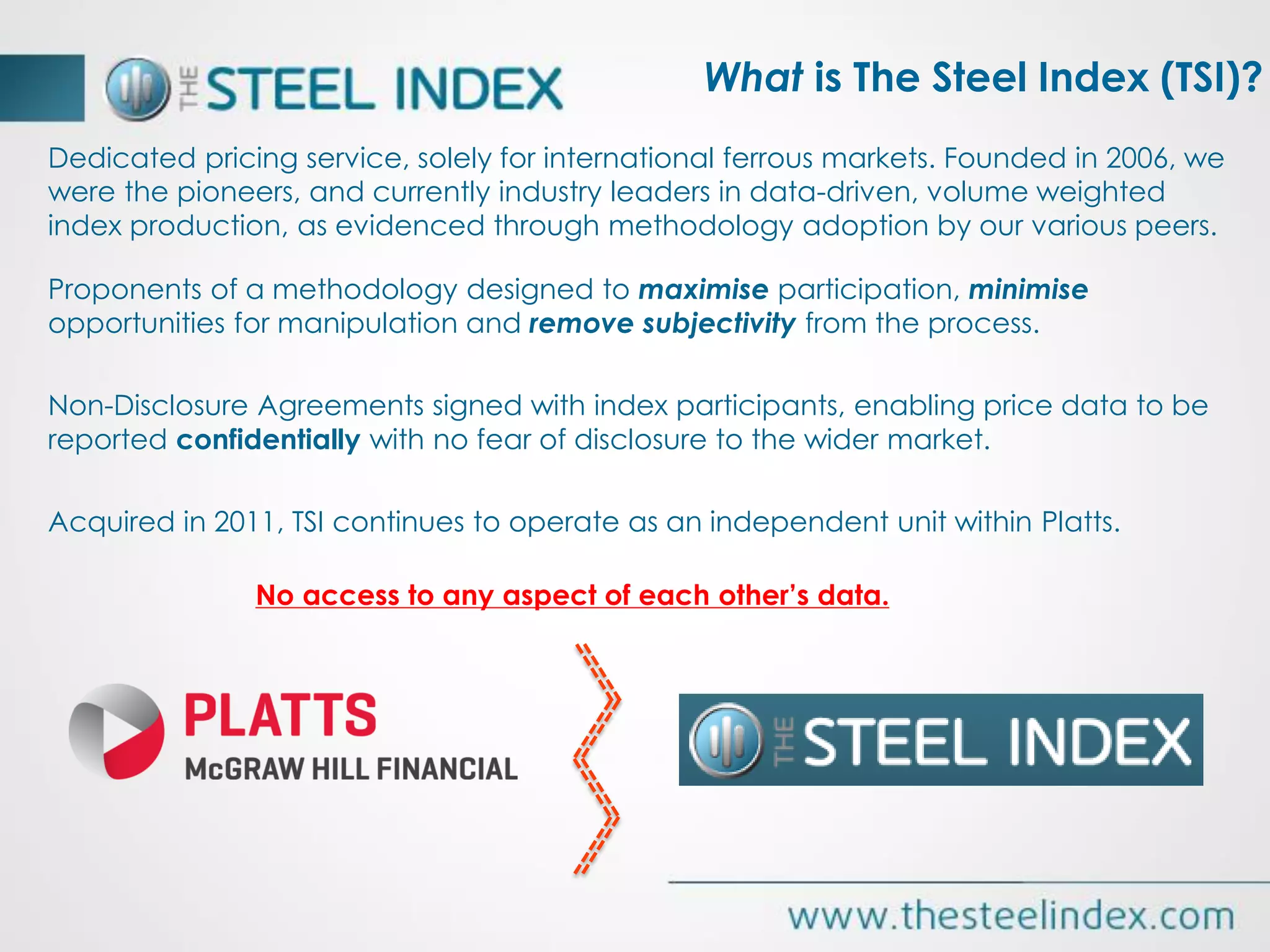 Dedicated pricing service, solely for international ferrous markets. Founded in 2006, we
were the pioneers, and currently industry leaders in data-driven, volume weighted
index production, as evidenced through methodology adoption by our various peers.
Proponents of a methodology designed to maximise participation, minimise
opportunities for manipulation and remove subjectivity from the process.
Non-Disclosure Agreements signed with index participants, enabling price data to be
reported confidentially with no fear of disclosure to the wider market.
Acquired in 2011, TSI continues to operate as an independent unit within Platts.
No access to any aspect of each other’s data.
What is The Steel Index (TSI)?
 