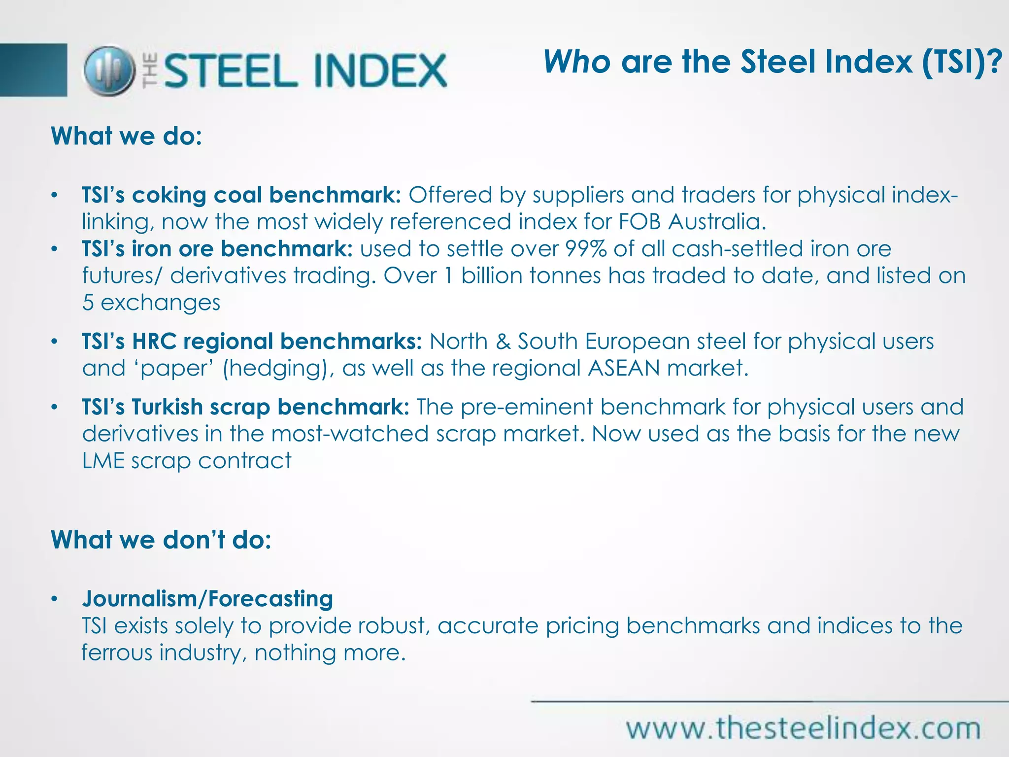 What we do:
• TSI’s coking coal benchmark: Offered by suppliers and traders for physical index-
linking, now the most widely referenced index for FOB Australia.
• TSI’s iron ore benchmark: used to settle over 99% of all cash-settled iron ore
futures/ derivatives trading. Over 1 billion tonnes has traded to date, and listed on
5 exchanges
• TSI’s HRC regional benchmarks: North & South European steel for physical users
and ‘paper’ (hedging), as well as the regional ASEAN market.
• TSI’s Turkish scrap benchmark: The pre-eminent benchmark for physical users and
derivatives in the most-watched scrap market. Now used as the basis for the new
LME scrap contract
What we don’t do:
• Journalism/Forecasting
TSI exists solely to provide robust, accurate pricing benchmarks and indices to the
ferrous industry, nothing more.
Who are the Steel Index (TSI)?
 