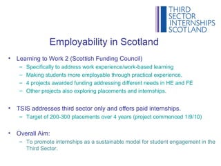 Employability in Scotland
•   Learning to Work 2 (Scottish Funding Council)
     –   Specifically to address work experience/work-based learning
     –   Making students more employable through practical experience.
     –   4 projects awarded funding addressing different needs in HE and FE
     –   Other projects also exploring placements and internships.


•   TSIS addresses third sector only and offers paid internships.
     – Target of 200-300 placements over 4 years (project commenced 1/9/10)


•   Overall Aim:
     – To promote internships as a sustainable model for student engagement in the
       Third Sector.
 