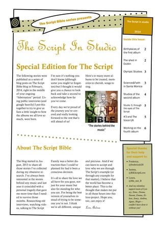 The Script In Studio
Special Edition for The Script
The following stories were
published as a series of
blog posts on The Script
Bible blog in February,
2014, right in the middle
of your ongoing
“hibernation” period. Us-
ing public interviews (and
google heavily) I put this
together to try to give us
fans a little insight to how
the albums we all love so
much, were born.
I’m sure it’s nothing you
don’t know (although
some you might’ve forgot-
ten) but I thought it would
give you a chance to look
back and take a second to
acknowledge how far
you’ve come.
Every day we’re proud of
the journey you’ve cov-
ered and really looking
forward to the rest that’s
still ahead of us!
Here’s to many more al-
bums to be created, mem-
ories to cherish, songs to
sing.
The blog started in Au-
gust, 2013 to share all
those stories I’ve collected
during my obsessive re-
search. I’ve always been
interested in the stories
behind any music and last
year it coincided with a
personal tragedy that gave
me more time than I need-
ed to survive those
months. Researching old
interviews, watching vide-
os, talking to The Script
Family was a better dis-
traction than I could’ve
planned for had it been a
conscious decision.
It’s all to share the love we
all have for you guys, not
just for your music but
also for standing for who
you are. For being the best
version of yourselves in-
stead of trying to be some-
one you’re not. I think
we’re all different, unique
and precious. And if we
can learn to accept and
love who we are through
The Script’s example (or
through any example for
that matter), I believe that
the world has become a
better place. This is the
thought that makes me put
in all those hours into this
love-project. Hope you,
too, can enjoy it!
Love, Andrea
“The stories behind the
music”
Inside this issue:
Birthplaces of
the first album
2
The shed in
Dublin
2
Olympic Studios 3
Science&Faith
in Santa Monica
3
Studios of the
second album
4
Studio 3, through
the eyes of The
Script
5
#3 and The
Voice UK
5
Working on the
fourth album
6
Special thanks
for their help
and support to:
 Frederica,
@fredericah20
 Jasinta,
@RKScriptLove
 Laura,
@Me_not_B
 And my relentless
support team of Lyn-
sey, Simo, Donna,
Naomi, Emma, Ei-
leen, Janey, Andrea,
Agnes, Birgit—
couldn’t have done it
without you!
About The Script Bible
The Script Bible series presents
2014
The Script in studio
 