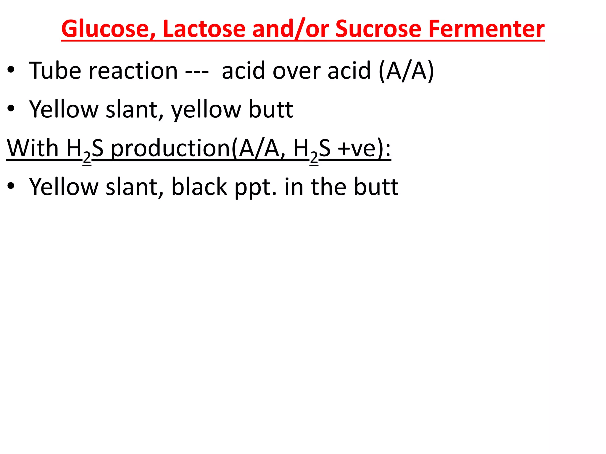 Glucose, Lactose and/or Sucrose Fermenter
• Tube reaction --- acid over acid (A/A)
• Yellow slant, yellow butt
With H2S production(A/A, H2S +ve):
• Yellow slant, black ppt. in the butt
 