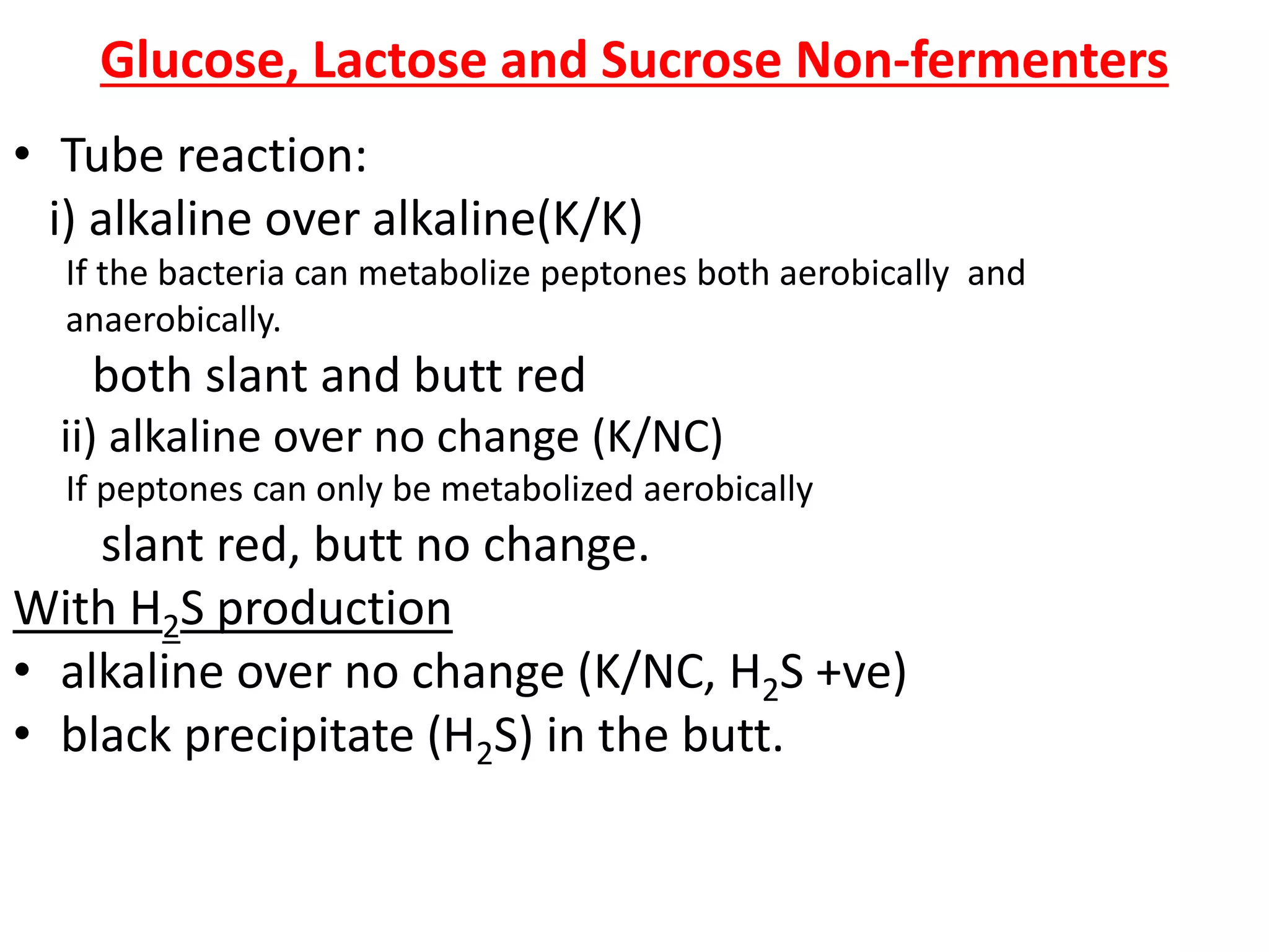Glucose, Lactose and Sucrose Non-fermenters
• Tube reaction:
i) alkaline over alkaline(K/K)
If the bacteria can metabolize peptones both aerobically and
anaerobically.
both slant and butt red
ii) alkaline over no change (K/NC)
If peptones can only be metabolized aerobically
slant red, butt no change.
With H2S production
• alkaline over no change (K/NC, H2S +ve)
• black precipitate (H2S) in the butt.
 