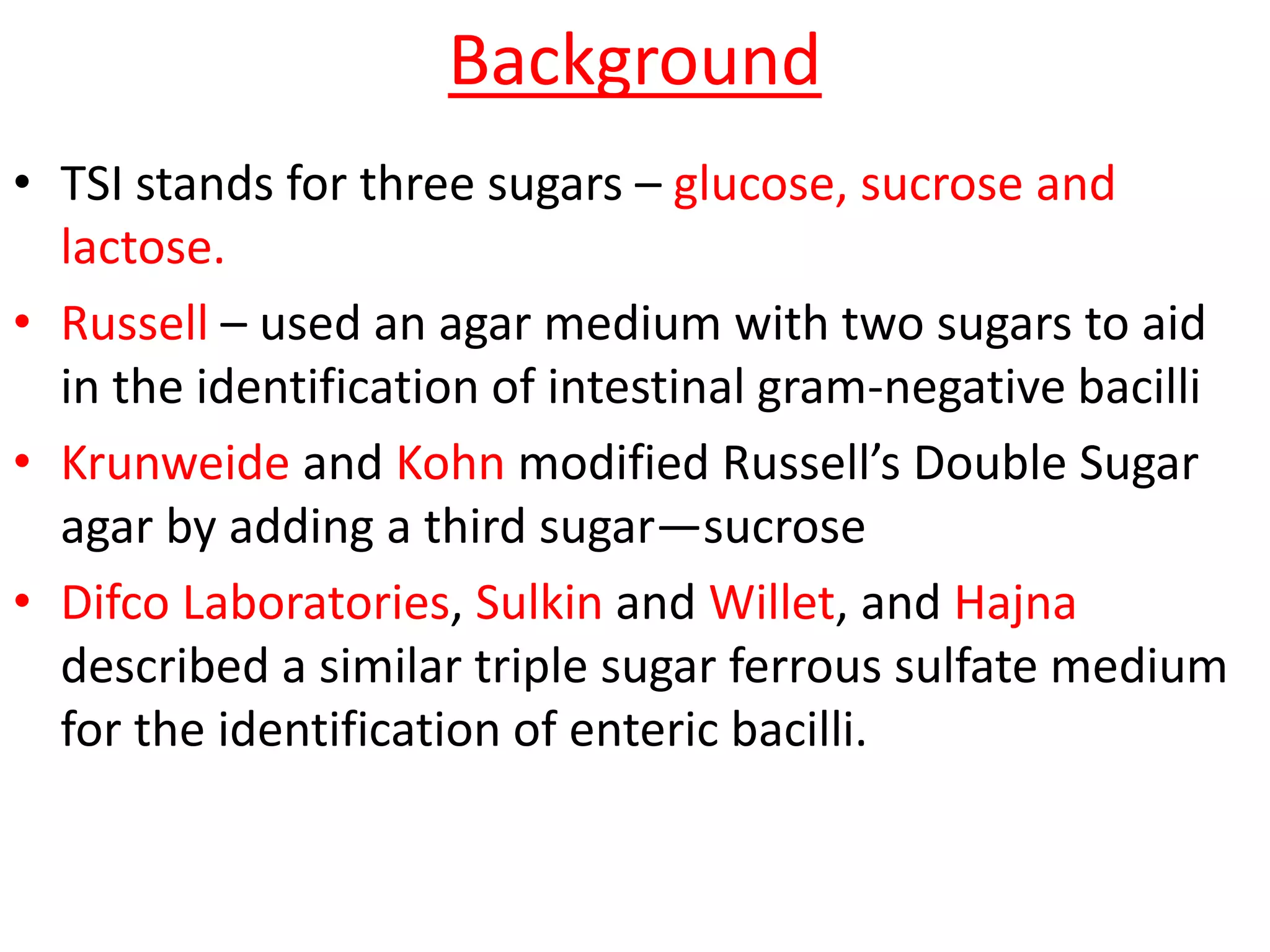 Background
• TSI stands for three sugars – glucose, sucrose and
lactose.
• Russell – used an agar medium with two sugars to aid
in the identification of intestinal gram-negative bacilli
• Krunweide and Kohn modified Russell’s Double Sugar
agar by adding a third sugar—sucrose
• Difco Laboratories, Sulkin and Willet, and Hajna
described a similar triple sugar ferrous sulfate medium
for the identification of enteric bacilli.
 