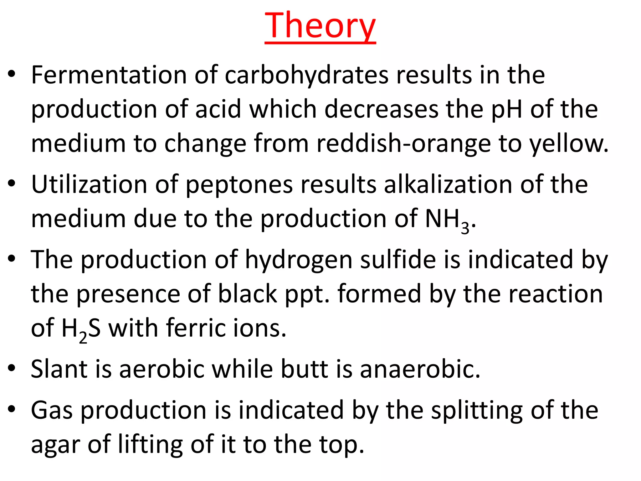 Theory
• Fermentation of carbohydrates results in the
production of acid which decreases the pH of the
medium to change from reddish-orange to yellow.
• Utilization of peptones results alkalization of the
medium due to the production of NH3.
• The production of hydrogen sulfide is indicated by
the presence of black ppt. formed by the reaction
of H2S with ferric ions.
• Slant is aerobic while butt is anaerobic.
• Gas production is indicated by the splitting of the
agar of lifting of it to the top.
 
