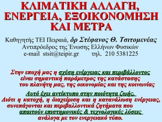 ΚΛΙΜΑΤΙΚΗ ΑΛΛΑΓΗ,
ΕΝΕΡΓΕΙΑ, ΕΞΟΙΚΟΝΟΜΗΣΗ
       ΚΑΙ ΜΕΤΡΑ
 Καθηγητής ΤΕΙ Πειραιά, δρ Στέφανος Θ. Τσιτομενέας
      Aντιπρόεδρος της Ένωσης Ελλήνων Φυσικών
      e-mail stsit@teipir.gr  τηλ. 210 5381225

   Στην εποχή μας η σχέση ενέργειας και περιβάλλοντος
       είναι σημαντική παράμετρος της κατάστασης
       του πλανήτη μας, της οικονομίας και της κοινωνίας
         Αυτό έχει αντίκτυπο στην ποιότητα ζωής.
Διότι η κατοχή, η διαχείριση και η κατανάλωση ενέργειας,
  συνεπάγονται και περιβαλλοντικά ζητήματα που
       απαιτούν επιστημονικές & τεχνολογικές λύσεις
              ανάλογα με τον ενεργειακό τύπο.
 