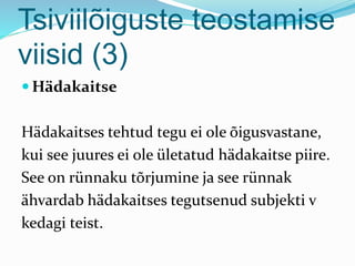 Tsiviilõiguste teostamise
viisid (3)
 Hädakaitse
Hädakaitses tehtud tegu ei ole õigusvastane,
kui see juures ei ole ületatud hädakaitse piire.
See on rünnaku tõrjumine ja see rünnak
ähvardab hädakaitses tegutsenud subjekti v
kedagi teist.
 