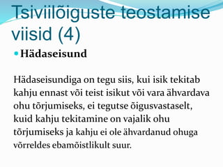 Tsiviilõiguste teostamise
viisid (4)
Hädaseisund
Hädaseisundiga on tegu siis, kui isik tekitab
kahju ennast või teist isikut või vara ähvardava
ohu tõrjumiseks, ei tegutse õigusvastaselt,
kuid kahju tekitamine on vajalik ohu
tõrjumiseks ja kahju ei ole ähvardanud ohuga
võrreldes ebamõistlikult suur.
 