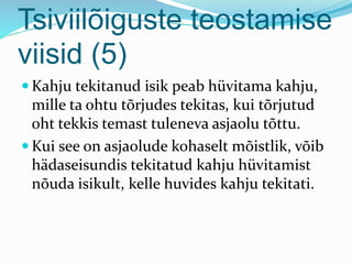 Tsiviilõiguste teostamise
viisid (5)
 Kahju tekitanud isik peab hüvitama kahju,
mille ta ohtu tõrjudes tekitas, kui tõrjutud
oht tekkis temast tuleneva asjaolu tõttu.
 Kui see on asjaolude kohaselt mõistlik, võib
hädaseisundis tekitatud kahju hüvitamist
nõuda isikult, kelle huvides kahju tekitati.
 