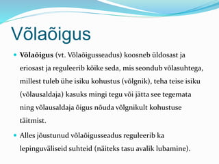 Võlaõigus
 Võlaõigus (vt. Võlaõigusseadus) koosneb üldosast ja
eriosast ja reguleerib kõike seda, mis seondub võlasuhtega,
millest tuleb ühe isiku kohustus (võlgnik), teha teise isiku
(võlausaldaja) kasuks mingi tegu või jätta see tegemata
ning võlausaldaja õigus nõuda võlgnikult kohustuse
täitmist.
 Alles jõustunud võlaõigusseadus reguleerib ka
lepinguväliseid suhteid (näiteks tasu avalik lubamine).
 