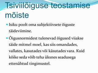 Tsiviilõiguse teostamise
mõiste
 Isiku poolt oma subjektiivsete õiguste
täideviimine.
 Õigusnormidest tulenevad õigused viiakse
täide mitmel moel, kas siis omandades,
vallates, kasutades või käsutades vara. Kuid
kõike seda võib teha üksnes seadusega
ettenähtud tingimustel.
 