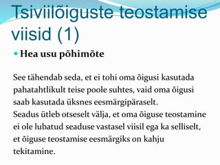 Tsiviilõiguste teostamise
viisid (1)
 Hea usu põhimõte
See tähendab seda, et ei tohi oma õigusi kasutada
pahatahtlikult teise poole suhtes, vaid oma õigusi
saab kasutada üksnes eesmärgipäraselt.
Seadus ütleb otseselt välja, et oma õiguse teostamine
ei ole lubatud seaduse vastasel viisil ega ka selliselt,
et õiguse teostamise eesmärgiks on kahju
tekitamine.
 