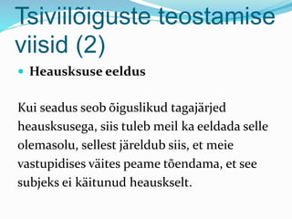 Tsiviilõiguste teostamise
viisid (2)
 Heausksuse eeldus
Kui seadus seob õiguslikud tagajärjed
heausksusega, siis tuleb meil ka eeldada selle
olemasolu, sellest järeldub siis, et meie
vastupidises väites peame tõendama, et see
subjeks ei käitunud heauskselt.
 