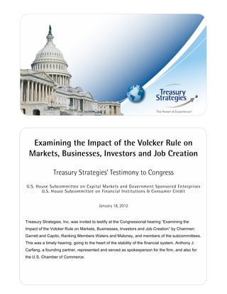 Examining the Impact of the Volcker Rule on
  Markets, Businesses, Investors and Job Creation

                Treasury Strategies’ Testimony to Congress
U.S. House Subcommittee on Capital Markets and Government Sponsored Enterprises
       U.S. House Subcommittee on Financial Institutions & Consumer Credit


                                          January 18, 2012


Treasury Strategies, Inc. was invited to testify at the Congressional hearing “Examining the
Impact of the Volcker Rule on Markets, Businesses, Investors and Job Creation” by Chairmen
Garrett and Capito, Ranking Members Waters and Maloney, and members of the subcommittees.
This was a timely hearing, going to the heart of the stability of the financial system. Anthony J.
Carfang, a founding partner, represented and served as spokesperson for the firm, and also for
the U.S. Chamber of Commerce.
 