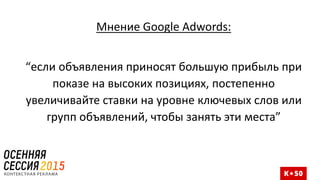 Мнение Google Adwords:
“если объявления приносят большую прибыль при
показе на высоких позициях, постепенно
увеличивайте ставки на уровне ключевых слов или
групп объявлений, чтобы занять эти места”
 
