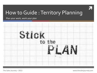 
How to Guide :Territory Planning
Plan your work, work your plan
The Sales Journey – 2013 www.thesalesjourney.com
 