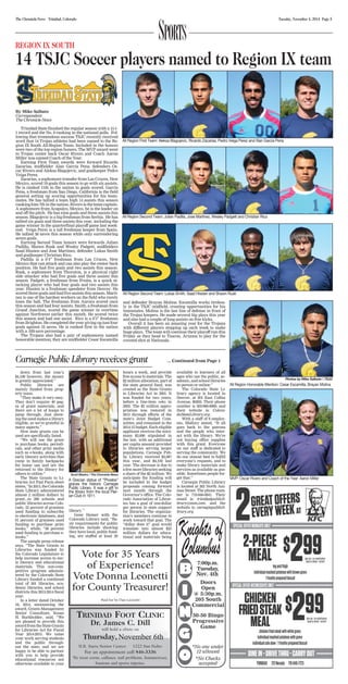 Sports REGION IX SOUTH 
14 TSJC Soccer players named to Region IX team 
The Chronicle-News Trinidad, Colorado Tuesday, November 4, 2014 Page 5 
All Region First Team: Aleksa Blagojevic, Ricardo Zacarias, Pedro Veiga Perez and Alan Garcia Pena 
All Region Second Team: Julian Padilla, Jose Martinez, Wesley Padgett and Christian Rico 
All Region Second Team: Lukas Smith, Saad Hissien and Shawn Rusk 
Carnegie Public Library receives grant ... Continued from Page 1 
down from last year’s 
$4,100 however, the money 
is greatly appreciated.” 
Public libraries are 
mainly funded from prop-erty 
taxes. 
“They make it very easy. 
They don’t require 40 pag-es 
of grant materials, and 
there are a lot of hoops to 
jump through. Just show-ing 
the need makes a library 
eligible, so we’re grateful in 
many aspects.” 
How state grants can be 
used are specifically listed. 
“We will use the grant 
to purchase books, periodi-cals, 
and other print media 
such as e-books, along with 
early literary activities that 
come in family backpacks 
for home use and are the 
returned to the library for 
others to utilize.” 
The State Grants to Li-braries 
Act Fast Facts sheet 
states, “In 2013, the Colorado 
State Library administered 
almost 2 million dollars in 
grant...to 290 schools and 
public libraries across Colo-rado. 
52 percent of grantees 
used funding to subscribe 
to electronic databases, and 
91 percent of grantees used 
funding to purchase print 
books,” while, “38 percent 
used funding to purchase e-books.” 
The sample press release 
says, “The State Grants to 
Libraries was funded by 
the Colorado Legislature to 
help increase access to ear-ly 
literacy and educational 
materials. This non-com-petitive 
program adminis-tered 
by the Colorado State 
Library funded a combined 
total of 301 libraries, aca-demic 
libraries, and school 
districts this 2013-2014 fiscal 
year. 
In a letter dated October 
16, 2014, announcing the 
award, Grants Management 
Senior Consultant, Susan 
H. Burkholder, said, “We 
are pleased to provide this 
award from the State Grants 
for Libraries Act for Fiscal 
Year 2014-2015. We value 
your work serving students 
and the public through-out 
the state, and we are 
happy to be able to partner 
with you to help provide 
educational resources not 
otherwise available to your 
Scott Mastro / The Chronicle-News 
A Grecian statue of “Phoebe” 
graces the historic Carnegie 
Public Library. It was a gift to 
the library from the local Pier-ian 
Club in 1911. 
library.” 
Gene Hainer with the 
Colorado Library said, “Ba-sic 
requirements for public 
libraries include showing 
they have local, public fund-ing, 
are staffed at least 20 
hours a week, and provide 
free access to materials. The 
$2 million allocation, part of 
the state general fund, was 
created as the State Grants 
to Libraries Act in 2001. It 
was funded for two years, 
before a line-item veto in 
2003. The $2 million appro-priation 
was restored in 
2013 through efforts of the 
state’s Joint Budget Com-mittee, 
and remained in the 
2014-15 budget. Each eligible 
applicant receives the mini-mum 
$3,000 stipulated in 
the law, with an additional 
per capita amount provided 
to libraries serving larger 
populations. Carnegie Pub-lic 
Library received $3,987 
this year, and $4,102 last 
year. The decrease is due to 
a few more libraries seeking 
a share of the $2 million. We 
anticipate the funding will 
be included in the budget 
proposals coming forward 
next month through the 
Governor’s office. The Colo-rado 
Association of Librar-ies 
has a goal of one-dollar 
per person in state support 
for libraries. The organiza-tion’s 
members continue to 
work toward that goal. The 
“dollar does it” goal would 
translate into almost $25 
million dollars for educa-tional 
and materials being 
available to learners of all 
ages who use the public, ac-ademic, 
and school libraries 
in person or online.” 
The Colorado State Li-brary 
agency is located in 
Denver, at 201 East Colfax 
Avenue, 80203. Their phone 
number is 303-866-6900, and 
their website is: Colora-doStateLibrary. 
org. 
With a staff of 8 employ-ees, 
Mallory stated, “It all 
goes back to the patrons 
and the people who inter-act 
with the library. We’re 
not buying office supplies 
with this grant. Everyone 
on our staff is dedicated to 
serving the community. We 
do our utmost best to fulfill 
everyone’s requests, and to 
make library materials and 
services as available as pos-sible. 
Sometimes people for-get 
that.” 
Carnegie Public Library 
is located at 202 North Ani-mas 
Street. The phone num-ber 
is 719-846-6841. Their 
email is: trinidadpublicli-brary@ 
msn.com, and the 
website is: carnegiepublicli-brary. 
org. 
Vote for 35 Years 
of Experience! 
Vote Donna Leonetti 
for County Treasurer! 
Paid for by Dan Leonetti 
By Mike Salbato 
Correspondent 
The Chronicle-News 
Trinidad State finished the regular season with a 15-1- 
1 record and the No. 8 ranking in the national polls. Fol-lowing 
that tremendous success TSJC recently received 
word that 14 Trojan athletes had been named to the Re-gion 
IX South All-Region Team. Included in the honors 
were two of the top region honors. The MVP award went 
to Trojan center back Oscar Rivero and Coach Aaron 
Miller was named Coach of the Year. 
Earning First Team awards were forward Ricardo 
Zacarias, midfielder Alan Garcia Pena, defenders Os-car 
Rivero and Aleksa Blagojevic, and goalkeeper Pedro 
Veiga Perez. 
Zacarias, a sophomore transfer from Las Cruces, New 
Mexico, scored 19 goals this season to go with six assists. 
He is ranked 11th in the nation in goals scored. Garcia 
Pena, a freshman from San Diego, California is the field 
general setting up scoring opportunities for his team-mates. 
He has tallied a team high 14 assists this season 
ranking him 7th in the nation. Rivero is the team captain. 
A sophomore from Acapulco, Mexico, he is the leader on 
and off the pitch. He has nine goals and three assists this 
season. Blagojevic is a big freshman from Serbia. He has 
tallied six goals and three assists this year, including the 
game winner in the quarterfinal playoff game last week-end. 
Veiga Perez is a tall freshman keeper from Spain. 
He tallied 58 saves this season while only surrendering 
seven goals. 
Earning Second Team honors were forwards Julian 
Padilla, Shawn Rusk and Wesley Padgett, midfielders 
Saad Hissien and Jose Martinez, defender Lukas Smith 
and goalkeeper Christian Rico. 
Padilla is a 6’4” freshman from Las Cruces, New 
Mexico that can attack and can also play the center back 
position. He had five goals and two assists this season. 
Rusk, a sophomore from Thornton, is a physical right 
side attacker who had five goals and three assists this 
season. Padgett, a freshman from Fruita, is a quick at-tacking 
player who had four goals and two assists this 
year. Hissien is a freshman speedster from Denver. He 
scored three goals and had five assists this season. Marti-nez 
is one of the hardest workers on the field who rarely 
loses the ball. The freshman from Aurora scored once 
this season and had four assists. Smith, a freshman from 
Grand Junction, scored the game winner in overtime 
against Northwest earlier this month. He scored twice 
this season and had one assist. Rico is a 6’3” freshman 
from Brighton. He completed the year giving up just four 
goals against 52 saves. He is ranked first in the nation 
with a .929 save percentage. 
The Trojans also had a pair of sophomores named 
honorable mention; they are midfielder Cesar Escamilla 
and defender Brayan Molina. Escamilla works tireless-ly 
in the TSJC midfield, creating opportunities for his 
teammates. Molina is the last line of defense in front of 
the Trojan keepers. He made several big plays this year 
and also had a couple of long assists on free kicks. 
Overall it has been an amazing year for the Trojans 
with different players stepping up each week to make 
huge plays. The team will continue their playoff run this 
Friday as they head to Tuscon, Arizona to play for the 
coveted shot at Nationals. 
Photos by Mike Salbato / TSJC 
All Region Honorable Mention: Cesar Escamilla, Brayan Molina 
MVP: Oscar Rivero and Coach of the Year: Aaron Miller 
