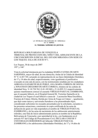 REPUBLICA BOLIVARIANA DE VENEZUELA
TRIBUNAL DE PROTECCION DEL NIÑO Y DEL ADOLESCENTE DE LA
CIRCUNSCRIPCIÓN JUDICIAL DEL ESTADO MIRANDA CON SEDE EN
LOS TEQUES. SALA DE JUICIO N°1.

Los Teques, 30 de mayo de 2007
195° y 146°

Vista la solicitud interpuesta por la ciudadana MARÍA FATIMA DUARTE
SARDINHA, mayor de edad, de este domicilio, titular de la Cédula de Identidad
N° V- 6.267.745, actuando en representación de sus hijos (Identidades Omitidas),
de 17 y 14 años de edad, respectivamente, visto igualmente el justificativo
evacuado en esta sala de juicio, con las testimoniales rendidas por los ciudadanos
ADRIANA ELIZABETH SILIE PEREZ, ANA MARÍA CORREÍA DE SOUSA
y JONATHAN GREGORIO DUARTE CORREIA, titulares de las cedulas de
identidad Nros. V-18.738.762, E-81.102.869, y V-16.895.311 respectivamente,
quienes manifestaron conocer al causante VIRGILIO PASCUAL ZAMBRANO,
que el causante falleció, en el Hospital General Dr. Victorino Santaella en la
ciudad de Los Teques el cual falleció a causa de “Laceración Masa Encefálica,
Fractura de Cráneo Abierta, Herida por Arma de Fuego en Cráneo”, igualmente,
que dejó como únicos y universales herederos a las prenombrados hijos,
considerando suficientes los recaudos presentados por la solicitante, cursantes a
las presentes actuaciones, consistente en copia certificada de las actas de
defunción de quien en vida respondiera al nombre de VIRGILIO PASCUAL
ZAMBRANO, y de las actas de nacimiento de los adolescente anteriormente
referidos, esta Sala de Juicio administrando justicia en nombre de la República
Bolivariana de Venezuela y por autoridad de la ley, con fundamento en el
artículo 937 del Código de Procedimiento Civil, DECLARA UNICOS Y
UNIVERSALES HEREDEROS del fallecido VIRGILIO PASCUAL
ZAMBRANO, a los adolescentes (Identidades Omitidas), de 17 y 14 años de
 