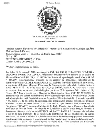 22/6/2015 TSJ Regiones ­ Decisión
http://caracas.tsj.gob.ve/DECISIONES/2013/OCTUBRE/2101­31­AP41­U­2012­000295­1646.HTML 1/25
Tribunal Superior Séptimo de lo Contencioso Tributario de la Circunscripción Judicial del Área
Metropolitana de Caracas 
Caracas, treinta y uno (31) de octubre de dos mil trece (2013) 
203º y 154° 
SENTENCIA DEFINITIVA N° 1646 
Asunto: AP41­U­2012­000295 
“Vistos” con Informes de las partes. 
En  fecha  15  de  junio  de  2012,  los  abogados  CARLOS  ENRIQUE  PAREDES  GOMERO  y
MARJORIE MOSQUERA DÁVILA, venezolanos, mayores de edad, titulares de las cédula de
identidad Nros V­13.380.169 y 14.558.170 e inscritos en el Inpreabogado bajo los Nros 54.297
y  108.219,  respectivamente,  actuando  en  su  carácter  de  apoderados  judiciales  de  la
contribuyente EDITORIAL SANTILLANA S.A., Sociedad Mercantil, domiciliada en Caracas,
e inscrita en el Registro Mercantil Primero de la Circunscripción Judicial del Distrito Capital y
Estado Miranda, en fecha 14 de marzo de 1977, bajo el N° 06, Tomo 49­A, cuya última reforma
se encuentra inscrita por ante el citado Registro, en fecha 07 de agosto de 2002, bajo el N° 51,
Tomo  125­A­Pro,  e  inscrita  en  el  Registro  de  Identificación  Fiscal  (RIF)  N°  J­00105613­0,
representación que consta en instrumento Poder autenticado por ante la Notaria Pública Cuarta
del Municipio Sucre del Estado Miranda, en fecha siete (07) de junio de 2012, anotado bajo el N
°  49,  Tomo  74,  de  los  libros  de  autenticaciones,  interpusieron  recurso  contencioso  tributario
contra el Oficio N° 015­031, emitido el 23 de abril de 2012 por el Fondo Nacional de Ciencia y
Tecnología (FONACIT) adscrito al Ministerio del Poder Popular para la Ciencia y Tecnología
notificado en fecha en fecha 11 de mayo de 2012, mediante el cual el citado Ente, da respuesta a
la consulta efectuada por la sociedad EDITORIAL SANTILLANA S.A; “respecto a la inclusión
o  no  en  la  base  imponible  de  la  mencionada  contribución  de  las  devoluciones  de  ventas
realizadas, así como lo referido a la incorporación en la determinación y pago del mencionado
aporte en ciencia, tecnología e innovación de costos y deducciones de su actividad económica”,
estableciendo  el  citado  ente  que  “independientemente  de  la  forma  comercial  que  libremente
 