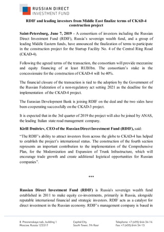RDIF and leading investors from Middle East finalize terms of СKAD-4
construction project
Saint-Petersburg, June 7, 2019 - A consortium of investors including the Russian
Direct Investment Fund (RDIF), Russia’s sovereign wealth fund, and a group of
leading Middle Eastern funds, have announced the finalization of terms to participate
in the construction project for the Startup Facility No. 4 of the Central Ring Road
(СKAD-4).
Following the agreed terms of the transaction, the consortium will provide mezzanine
and equity financing of at least RUB1bn. The consortium’s stake in the
concessionaire for the construction of СKAD-4 will be 40%.
The financial closure of the transaction is tied to the adoption by the Government of
the Russian Federation of a non-regulatory act setting 2021 as the deadline for the
implementation of the СKAD-4 project.
The Eurasian Development Bank is joining RDIF on the deal and the two sides have
been cooperating successfully on the СKAD-3 project.
It is expected that in the 3rd quarter of 2019 the project will also be joined by ANAS,
the leading Italian state road management company.
Kirill Dmitriev, CEO of the RussianDirectInvestment Fund (RDIF), said:
“The RDIF’s ability to attract investors from across the globe to СKAD-4 has helped
to establish the project’s international status. The construction of the fourth section
represents an important contribution to the implementation of the Comprehensive
Plan, for the Modernization and Expansion of Trunk Infrastructure, which will
encourage trade growth and create additional logistical opportunities for Russian
companies”.
***
Russian Direct Investment Fund (RDIF) is Russia's sovereign wealth fund
established in 2011 to make equity co-investments, primarily in Russia, alongside
reputable international financial and strategic investors. RDIF acts as a catalyst for
direct investment in the Russian economy. RDIF’s management company is based in
 