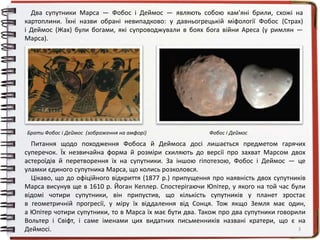 3
Два супутники Марса — Фобос і Деймос — являють собою кам’яні брили, схожі на
картоплини. Їхні назви обрані невипадково: у давньогрецькій міфології Фобос (Страх)
і Деймос (Жах) були богами, які супроводжували в боях бога війни Ареса (у римлян —
Марса).
Питання щодо походження Фобоса й Деймоса досі лишається предметом гарячих
суперечок. Їх незвичайна форма й розміри схиляють до версії про захват Марсом двох
астероїдів й перетворення їх на супутники. За іншою гіпотезою, Фобос і Деймос — це
уламки єдиного супутника Марса, що колись розколовся.
Цікаво, що до офіційного відкриття (1877 р.) припущення про наявність двох супутників
Марса висунув ще в 1610 р. Йоган Кеплер. Спостерігаючи Юпітер, у якого на той час були
відомі чотири супутники, він припустив, що кількість супутників у планет зростає
в геометричній прогресії, у міру їх віддалення від Сонця. Тож якщо Земля має один,
а Юпітер чотири супутники, то в Марса їх має бути два. Також про два супутники говорили
Вольтер і Свіфт, і саме іменами цих видатних письменників названі кратери, що є на
Деймосі.
Брати Фобос і Деймос (зображення на амфорі) Фобос і Деймос
 
