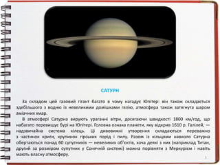 За складом цей газовий гігант багато в чому нагадує Юпітер: він також складається
здебільшого з водню із невеликими домішками гелію, атмосфера також затягнута шаром
аміачних хмар.
В атмосфері Сатурна вирують ураганні вітри, досягаючи швидкості 1800 км/год, що
набагато перевищує бурі на Юпітері. Головна ознака планети, яку відкрив 1610 р. Галілей, —
надзвичайна система кілець. Ці дивовижні утворення складаються переважно
з частинок криги, крупинок гірських порід і пилу. Разом із кільцями навколо Сатурна
обертаються понад 60 супутників — невеликих об’єктів, хоча деякі з них (наприклад Титан,
другий за розміром супутник у Сонячній системі) можна порівняти з Меркурієм і навіть
мають власну атмосферу.
1
САТУРН
 