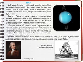 УРАН
Цей газовий гігант — найлегший з-поміж інших. Уран
за масою більше Землі у 14,5 раза, проте його густина
менша, ніж у води. Отже, якщо б знайшлася деяка
циклопічна космічна ванна, то Уран плавав би в ній, наче
бульбашка.
Відкриття Урана — заслуга видатного британського
вченого Вільяма Гершеля. Відома навіть дата цієї події —
13 березня 1781 р. Ось як розповів про це сам Гершель
у своєму щоденнику астрономічних спостережень:
«Я шукав комету або туманну зорю, і виявилося, що це
комета, оскільки вона змінила положення… Я не знаю, як це
назвати. Це може бути як звичайна планета, що обертається
навколо Сонця майже по коловій орбіті, так і кометою, що
рухається дуже видовженим еліпсом. Я поки що не помітив ані
голови, ані кометного хвоста».
1Вільям Гершель
Зрештою Уран виявився не лише величезним небесним тілом, а й цілою супутниковою
системою, доповненою кількома темними кільцями, виявленими лише 1977 р.
Телескоп Гершеля,
у який він побачив Уран
 