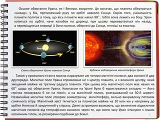 2
Осьове обертання Урана, як і Венери, зворотне. Це означає, що планета обертається
«назад», у бік, протилежний руху по орбіті навколо Сонця. Окрім того, унікальність
планети полягає в тому, що вісь планети має нахил 98º, тобто вона лежить на боці. Уран
котиться по орбіті, наче колобок по доріжці, при цьому перевертається він назад,
а переміщується вперед! А його полюси, обернені до Сонця, тепліші за екватор.
Земля
Художнє відтворення магнітосфери УранаСхема обертання Урана навколо Сонця
Також у крижаного гіганта можна нарахувати аж чотири магнітні полюси: два основні й два
другорядні. Магнітне поле Урана спрямоване не з центру планети, а з власного центру, який
зміщений майже на третину радіуса планети. При цьому вісь магнітного поля має нахил на
60º щодо осі обертання Урана. Компасом на Урані було б користуватися складно — його
стрілка показувала б не на північ, а на магнітний полюс, розташований на 30-й широті.
Незвичайне магнітне поле утворює асиметричну магнітосферу, сильно викривлену потоком
сонячного вітру. Магнітний хвіст тягнеться за планетою майже на 10 млн км у напрямку до
орбіти Нептуна й закручений у спіраль. Деякі астрономи вважають, що величезне відхилення
магнітних полюсів від географічних виникло через те, що свого часу Уран зіткнувся з іншим
космічним тілом, за розмірами подібним до Землі.
 
